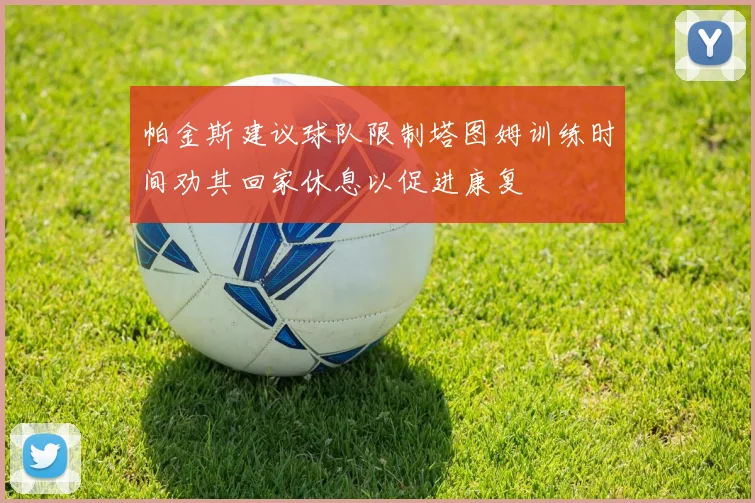 帕金斯建议球队限制塔图姆训练时间劝其回家休息以促进康复