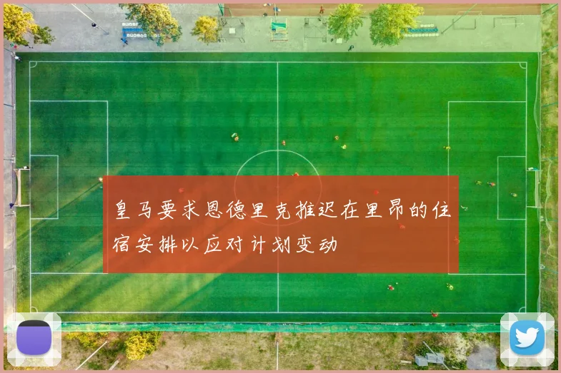 皇马要求恩德里克推迟在里昂的住宿安排以应对计划变动