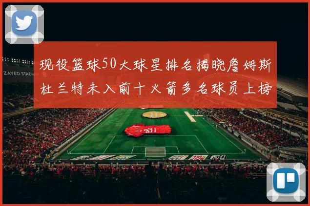现役篮球50大球星排名揭晓詹姆斯杜兰特未入前十火箭多名球员上榜前五竞争激烈