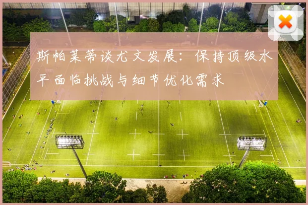 斯帕莱蒂谈尤文发展：保持顶级水平面临挑战与细节优化需求