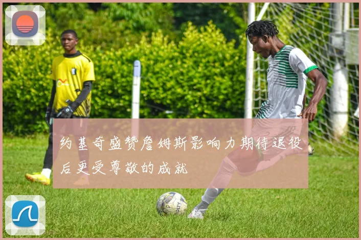 约基奇盛赞詹姆斯影响力期待退役后更受尊敬的成就