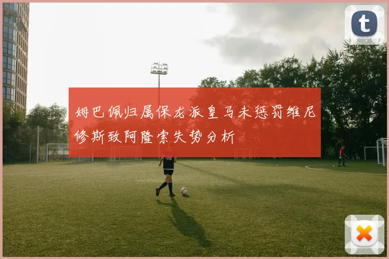 姆巴佩归属保龙派皇马未惩罚维尼修斯致阿隆索失势分析