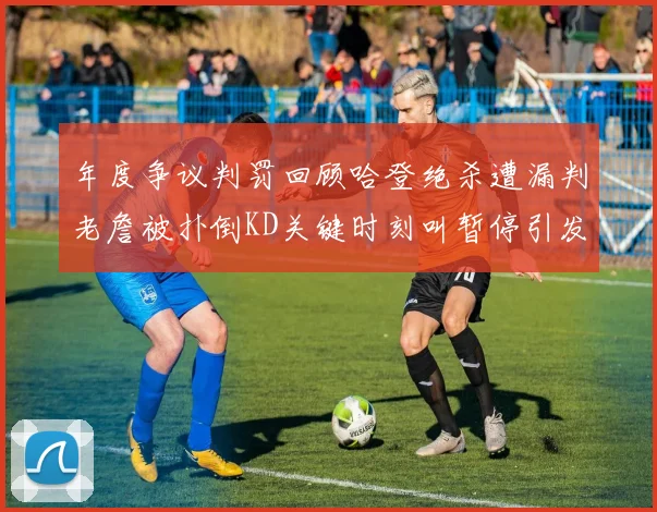 年度争议判罚回顾哈登绝杀遭漏判老詹被扑倒KD关键时刻叫暂停引发热议