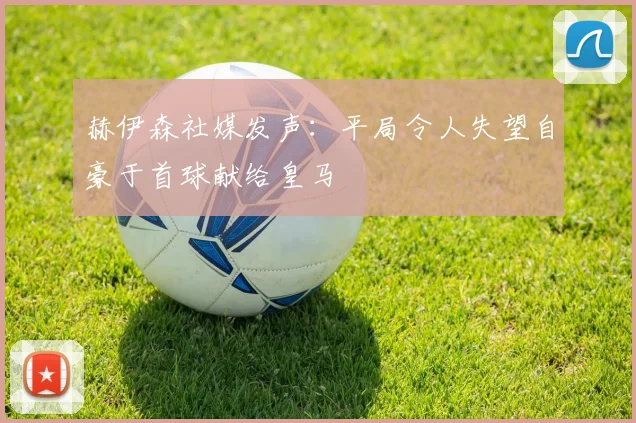 赫伊森社媒发声：平局令人失望自豪于首球献给皇马