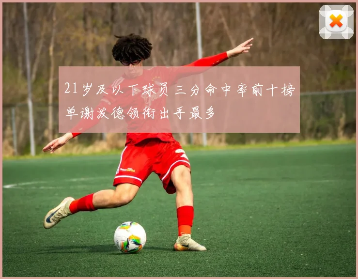 21岁及以下球员三分命中率前十榜单谢泼德领衔出手最多