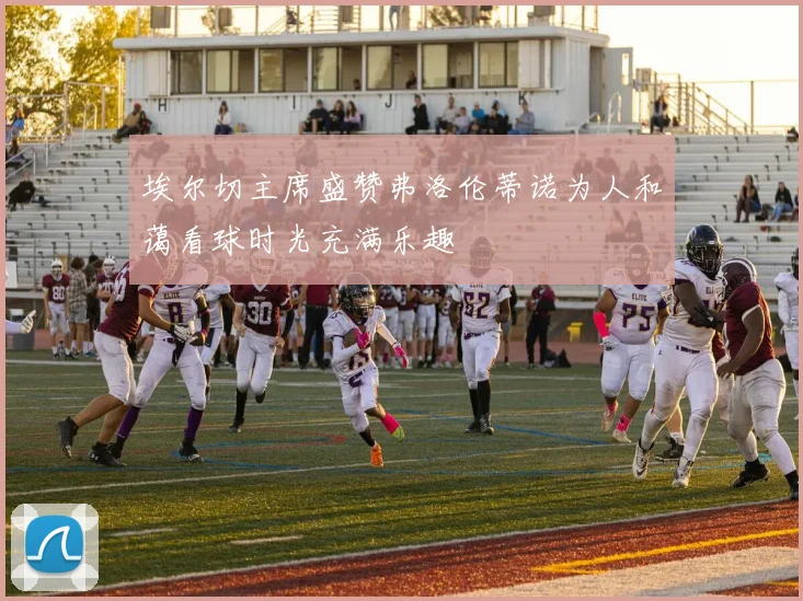 埃尔切主席盛赞弗洛伦蒂诺为人和蔼看球时光充满乐趣