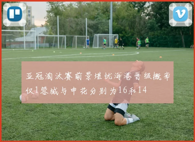 亚冠淘汰赛前景堪忧海港晋级概率仅1蓉城与申花分别为16和14
