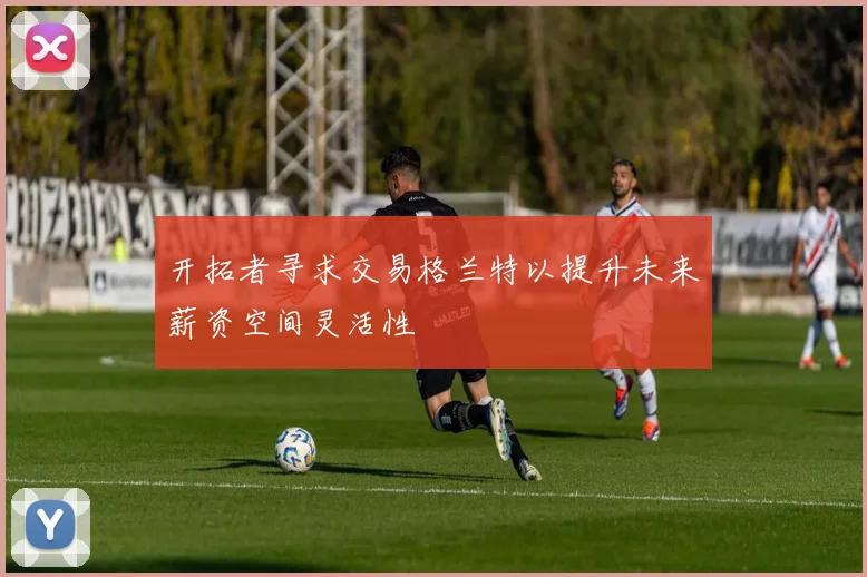开拓者寻求交易格兰特以提升未来薪资空间灵活性