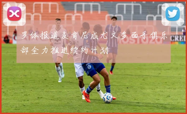 罗体报道麦肯尼成尤文多面手俱乐部全力推进续约计划