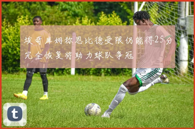 埃奇库姆称恩比德受限仍能得25分完全恢复将助力球队争冠