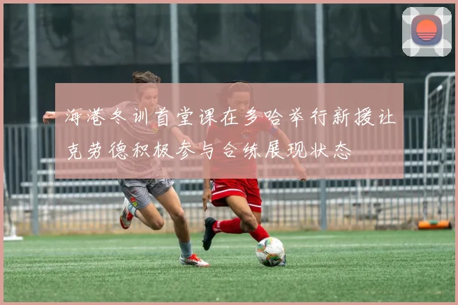 海港冬训首堂课在多哈举行新援让克劳德积极参与合练展现状态