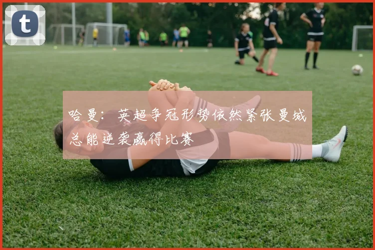 哈曼：英超争冠形势依然紧张曼城总能逆袭赢得比赛