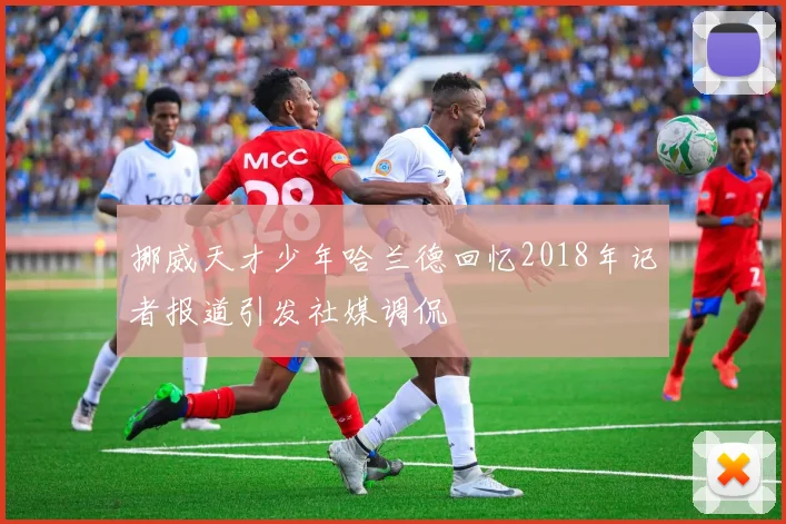 挪威天才少年哈兰德回忆2018年记者报道引发社媒调侃