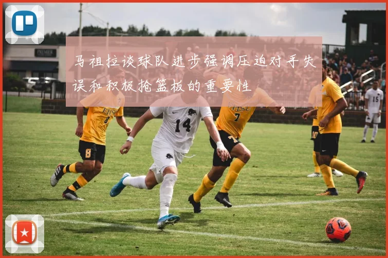马祖拉谈球队进步强调压迫对手失误和积极抢篮板的重要性