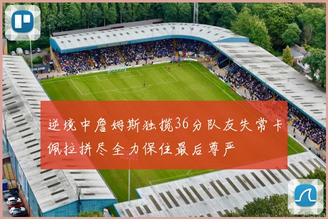 逆境中詹姆斯独揽36分队友失常卡佩拉拼尽全力保住最后尊严